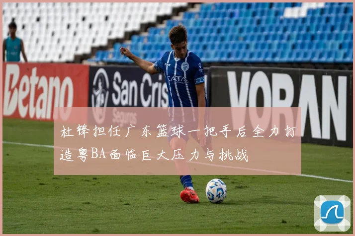 杜锋担任广东篮球一把手后全力打造粤BA面临巨大压力与挑战