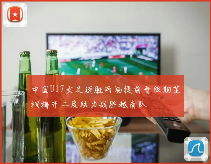 中国U17女足连胜两场提前晋级鞠芷桐梅开二度助力战胜越南队