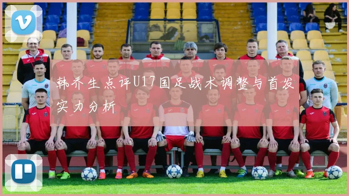 韩乔生点评U17国足战术调整与首发实力分析