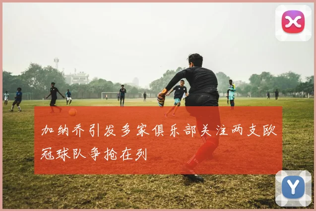加纳乔引发多家俱乐部关注两支欧冠球队争抢在列