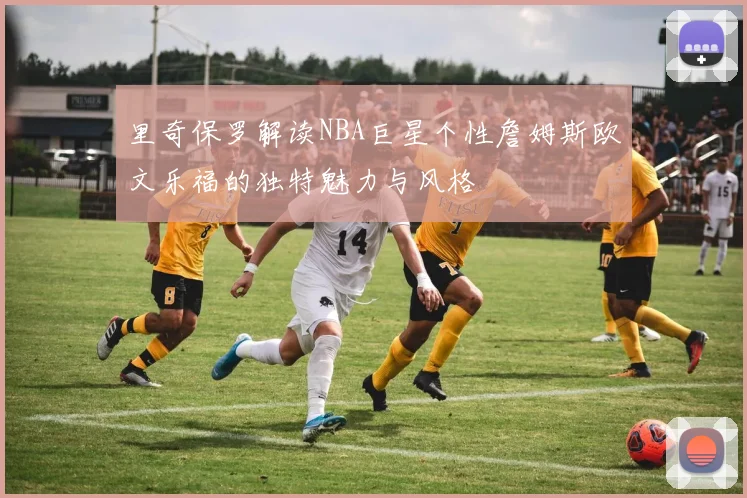 里奇保罗解读NBA巨星个性詹姆斯欧文乐福的独特魅力与风格