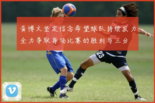 黄博文坚定信念希望球队持续发力全力争取每场比赛的胜利与三分