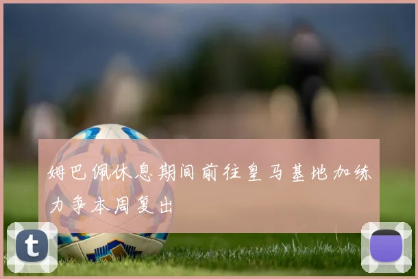 姆巴佩休息期间前往皇马基地加练力争本周复出