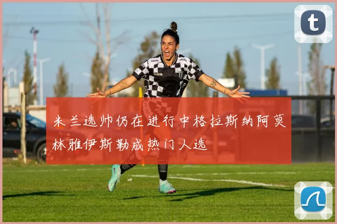 米兰选帅仍在进行中格拉斯纳阿莫林雅伊斯勒成热门人选