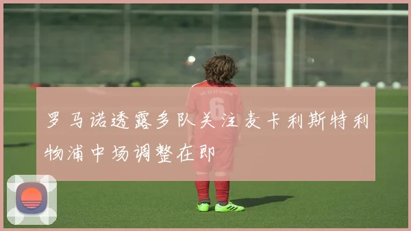 罗马诺透露多队关注麦卡利斯特利物浦中场调整在即