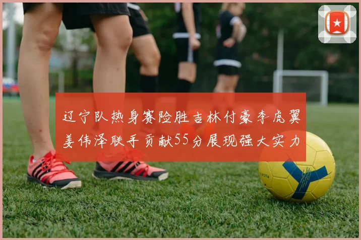 辽宁队热身赛险胜吉林付豪李虎翼姜伟泽联手贡献55分展现强大实力