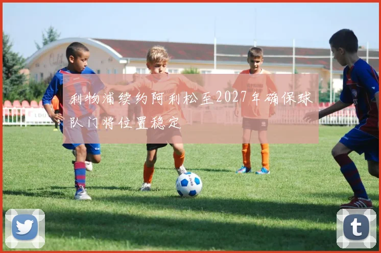 利物浦续约阿利松至2027年确保球队门将位置稳定