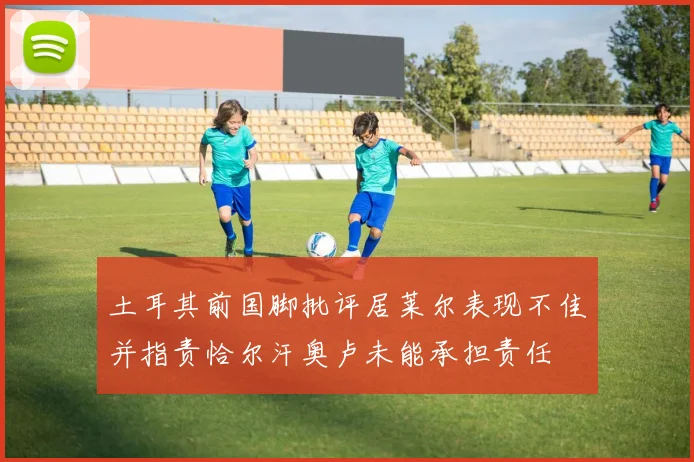 土耳其前国脚批评居莱尔表现不佳并指责恰尔汗奥卢未能承担责任