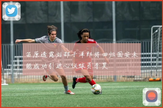 苗原透露刘邵子洋即将回归国安未能成功引进心仪球员李昊