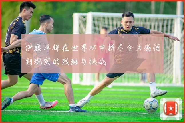 伊藤洋辉在世界杯中拼尽全力感悟到现实的残酷与挑战