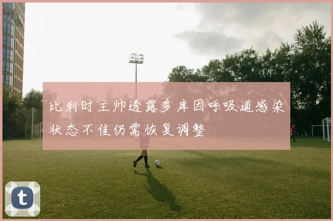 比利时主帅透露多库因呼吸道感染状态不佳仍需恢复调整