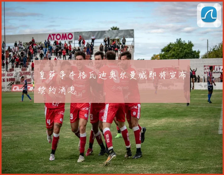 皇萨争夺格瓦迪奥尔曼城即将宣布续约消息