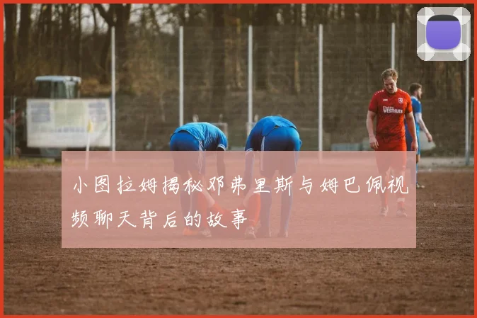 小图拉姆揭秘邓弗里斯与姆巴佩视频聊天背后的故事