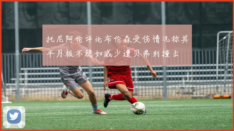 托尼阿伦评论布伦森受伤情况称其半月板不稳如威少遭贝弗利撞击