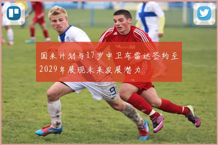 国米计划与17岁中卫布雷达签约至2029年展现未来发展潜力