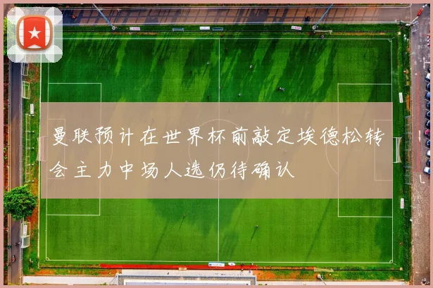 曼联预计在世界杯前敲定埃德松转会主力中场人选仍待确认