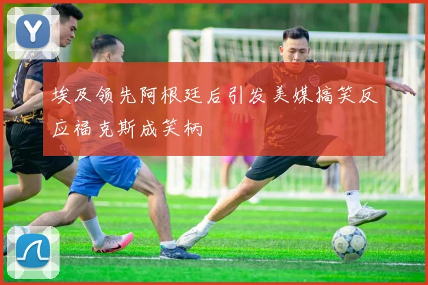 埃及领先阿根廷后引发美媒搞笑反应福克斯成笑柄
