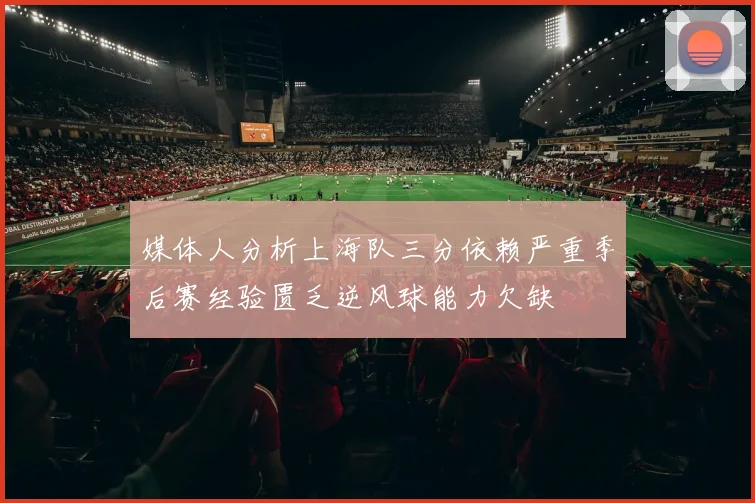 媒体人分析上海队三分依赖严重季后赛经验匮乏逆风球能力欠缺