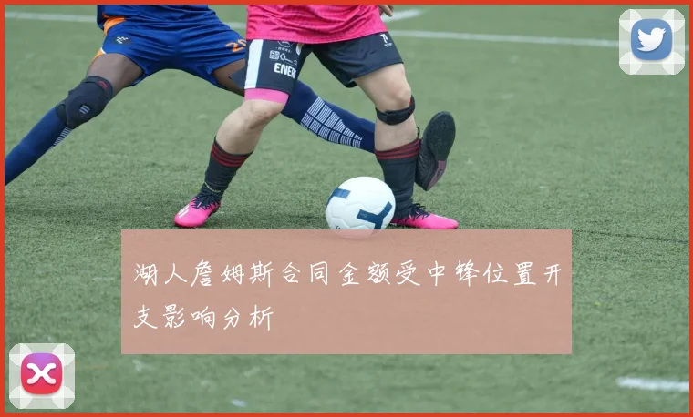 湖人詹姆斯合同金额受中锋位置开支影响分析