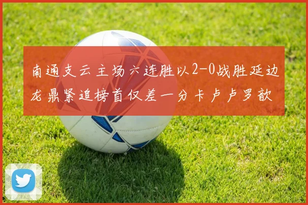 南通支云主场六连胜以2-0战胜延边龙鼎紧追榜首仅差一分卡卢卢罗歆破门助力