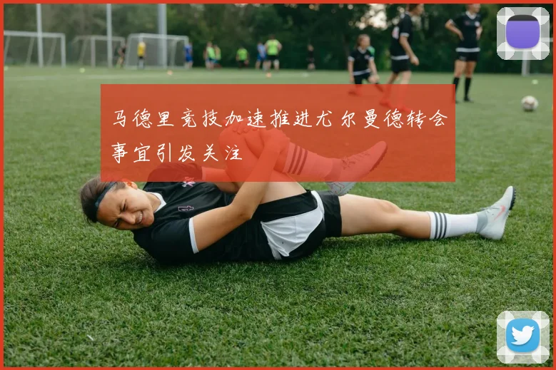 马德里竞技加速推进尤尔曼德转会事宜引发关注