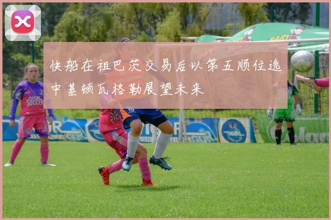 快船在祖巴茨交易后以第五顺位选中基顿瓦格勒展望未来