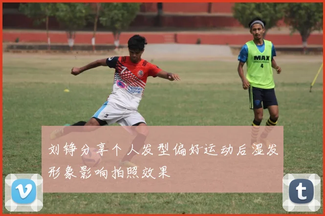 刘铮分享个人发型偏好运动后湿发形象影响拍照效果