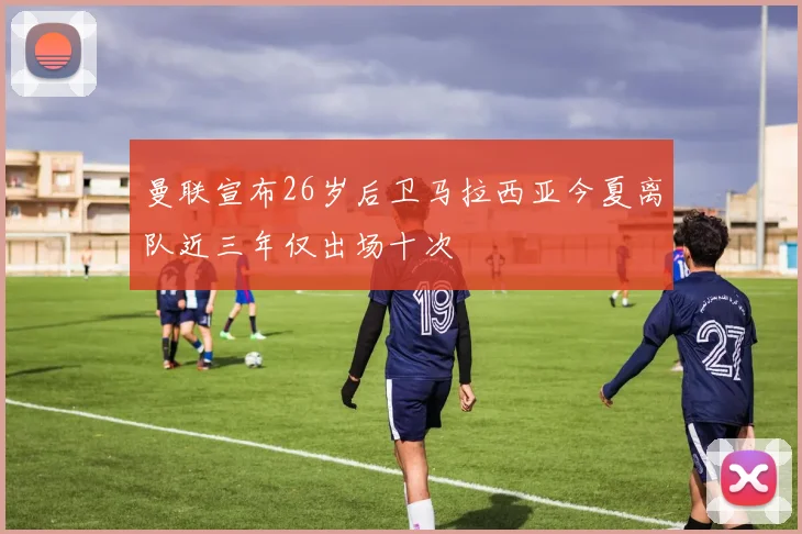 曼联宣布26岁后卫马拉西亚今夏离队近三年仅出场十次